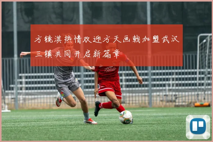 方镜淇热情欢迎方天画戟加盟武汉三镇共同开启新篇章