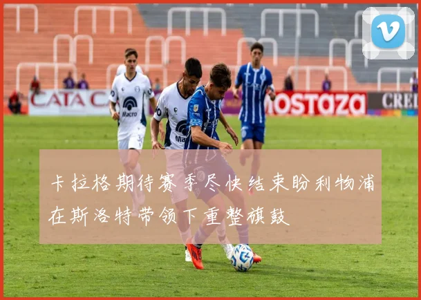 卡拉格期待赛季尽快结束盼利物浦在斯洛特带领下重整旗鼓