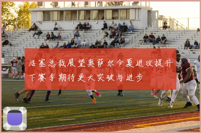 活塞总裁展望奥萨尔今夏进攻提升下赛季期待更大突破与进步