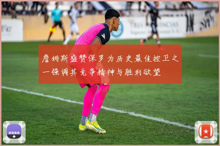詹姆斯盛赞保罗为历史最佳控卫之一强调其竞争精神与胜利欲望