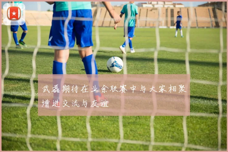 武磊期待在业余联赛中与大家相聚增进交流与友谊