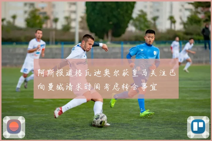 阿斯报道格瓦迪奥尔获皇马关注已向曼城请求时间考虑转会事宜