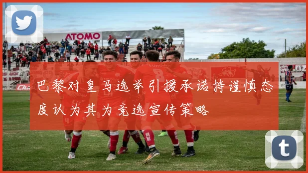 巴黎对皇马选举引援承诺持谨慎态度认为其为竞选宣传策略