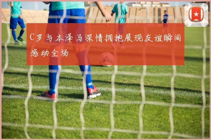 C罗与本泽马深情拥抱展现友谊瞬间感动全场