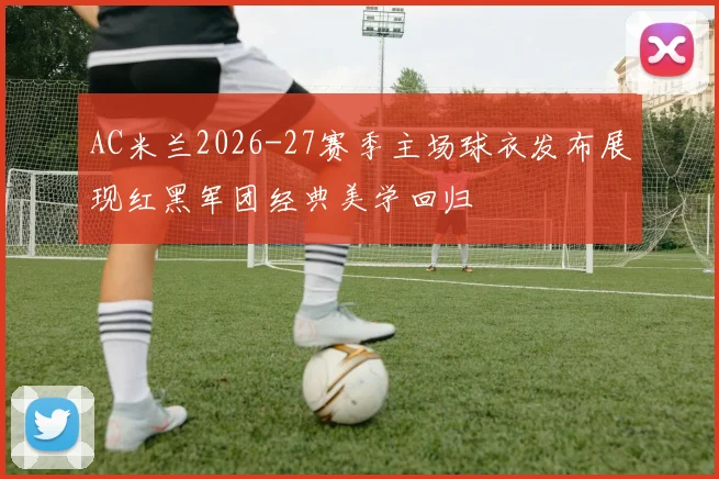 AC米兰2026-27赛季主场球衣发布展现红黑军团经典美学回归