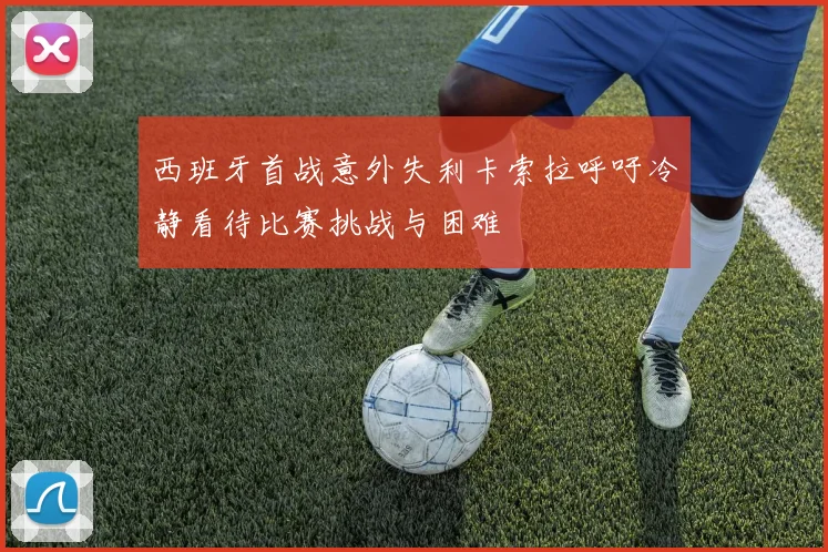 西班牙首战意外失利卡索拉呼吁冷静看待比赛挑战与困难