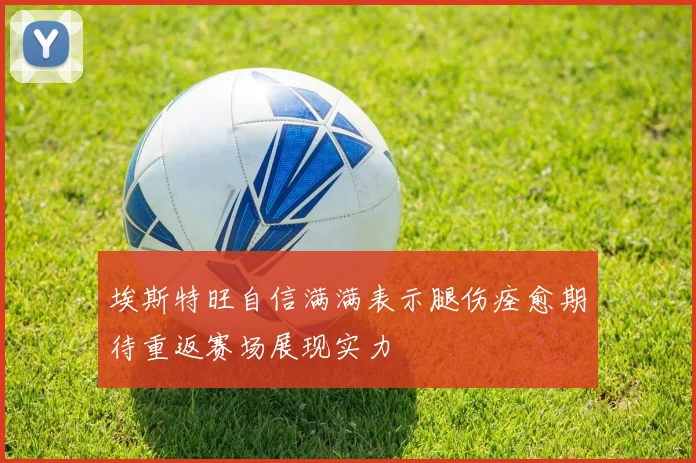 埃斯特旺自信满满表示腿伤痊愈期待重返赛场展现实力