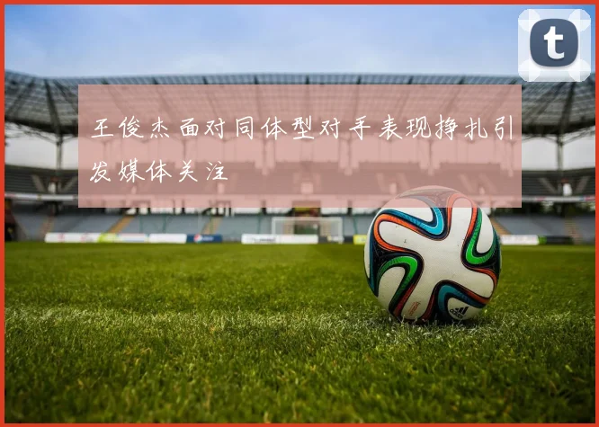 王俊杰面对同体型对手表现挣扎引发媒体关注