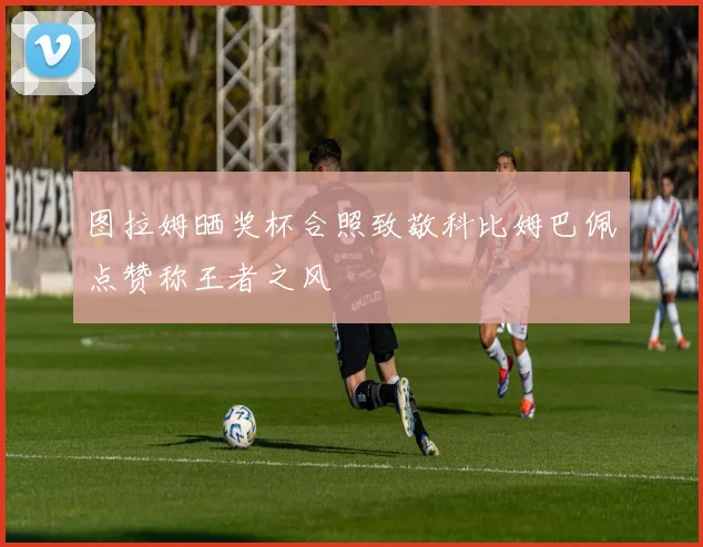 图拉姆晒奖杯合照致敬科比姆巴佩点赞称王者之风