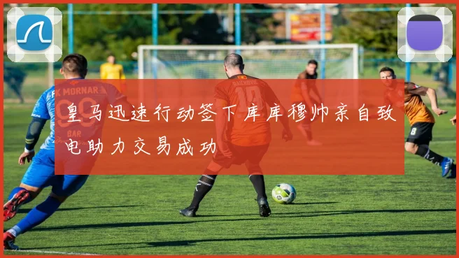皇马迅速行动签下库库穆帅亲自致电助力交易成功