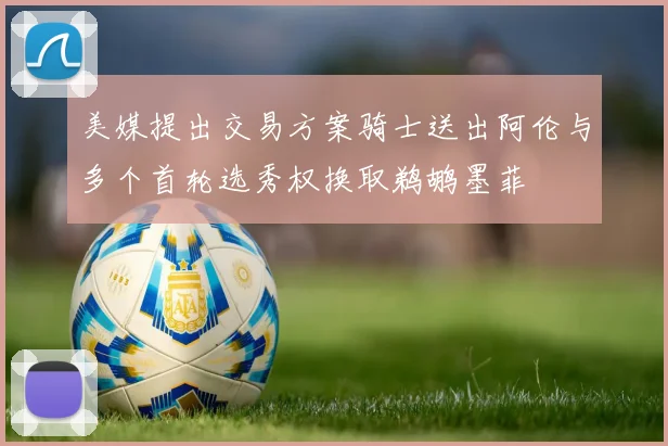 美媒提出交易方案骑士送出阿伦与多个首轮选秀权换取鹈鹕墨菲