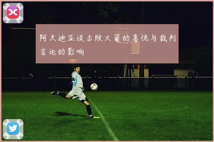 阿夫迪亚谈击败火箭的喜悦与裁判言论的影响