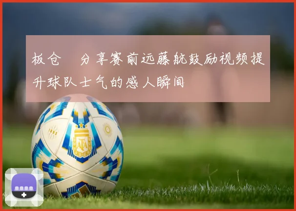 板仓滉分享赛前远藤航鼓励视频提升球队士气的感人瞬间