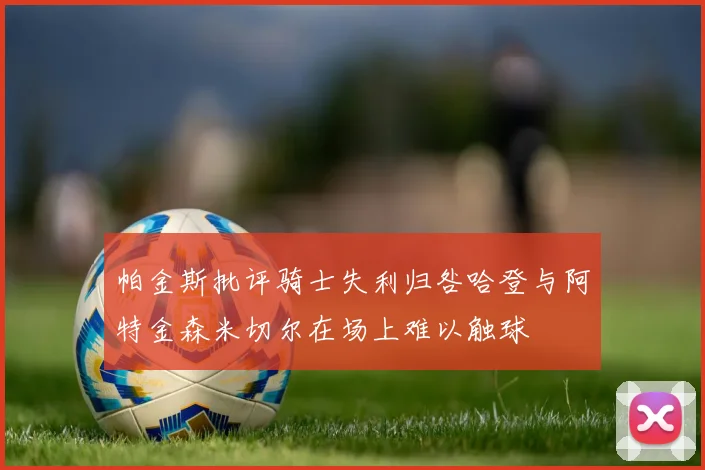 帕金斯批评骑士失利归咎哈登与阿特金森米切尔在场上难以触球