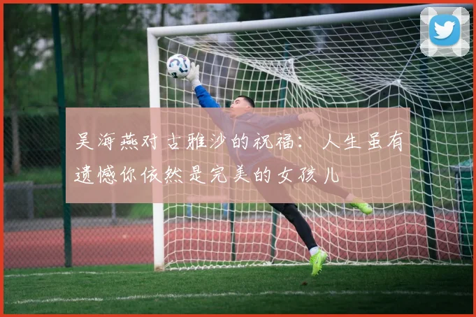 吴海燕对古雅沙的祝福：人生虽有遗憾你依然是完美的女孩儿