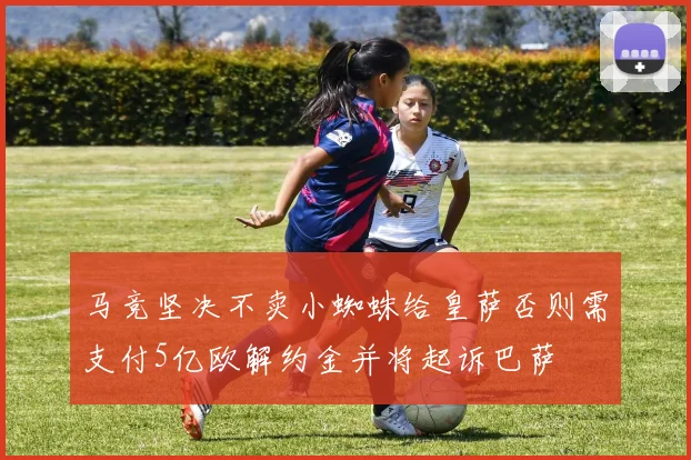 马竞坚决不卖小蜘蛛给皇萨否则需支付5亿欧解约金并将起诉巴萨
