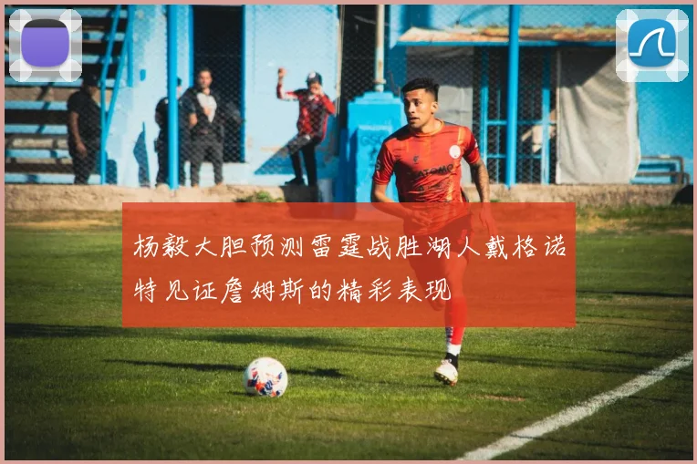 杨毅大胆预测雷霆战胜湖人戴格诺特见证詹姆斯的精彩表现