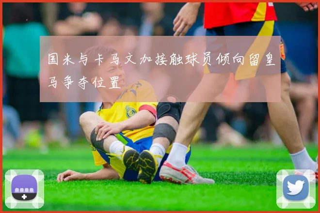 国米与卡马文加接触球员倾向留皇马争夺位置
