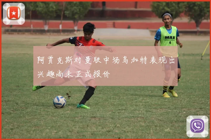 阿贾克斯对曼联中场乌加特表现出兴趣尚未正式报价