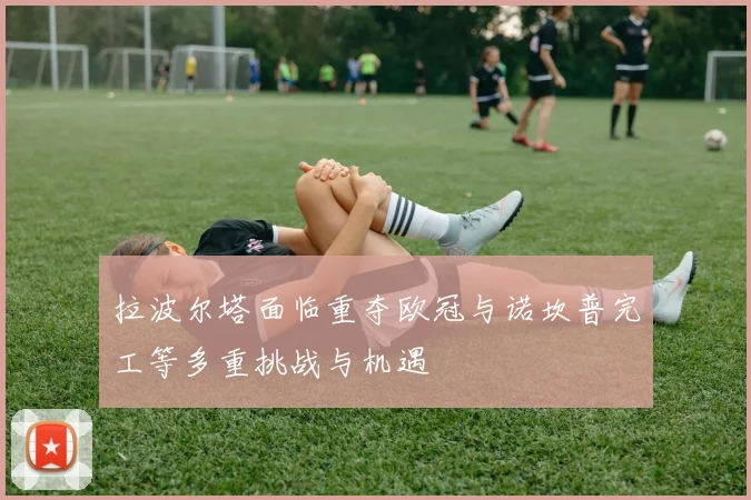 拉波尔塔面临重夺欧冠与诺坎普完工等多重挑战与机遇