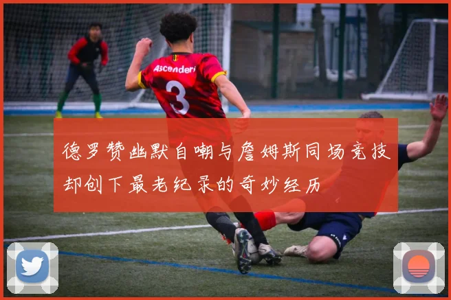 德罗赞幽默自嘲与詹姆斯同场竞技却创下最老纪录的奇妙经历