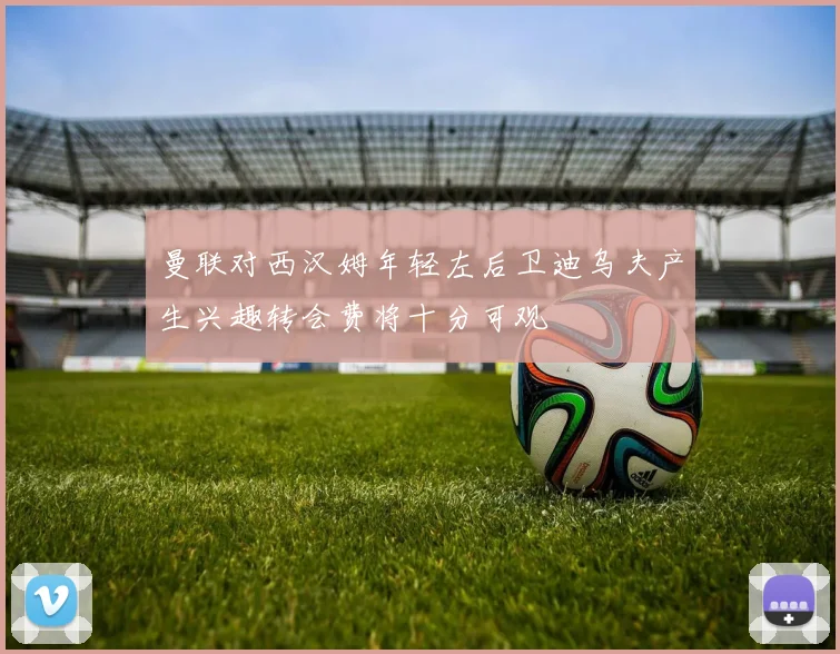 曼联对西汉姆年轻左后卫迪乌夫产生兴趣转会费将十分可观