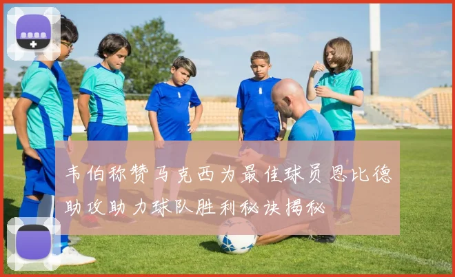韦伯称赞马克西为最佳球员恩比德助攻助力球队胜利秘诀揭秘